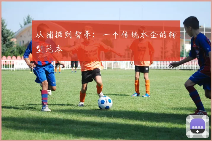 从捕捞到智养：一个传统水企的转型范本