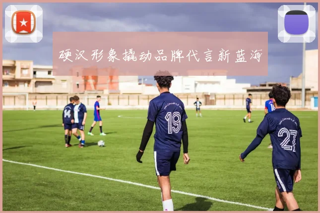 硬汉形象撬动品牌代言新蓝海