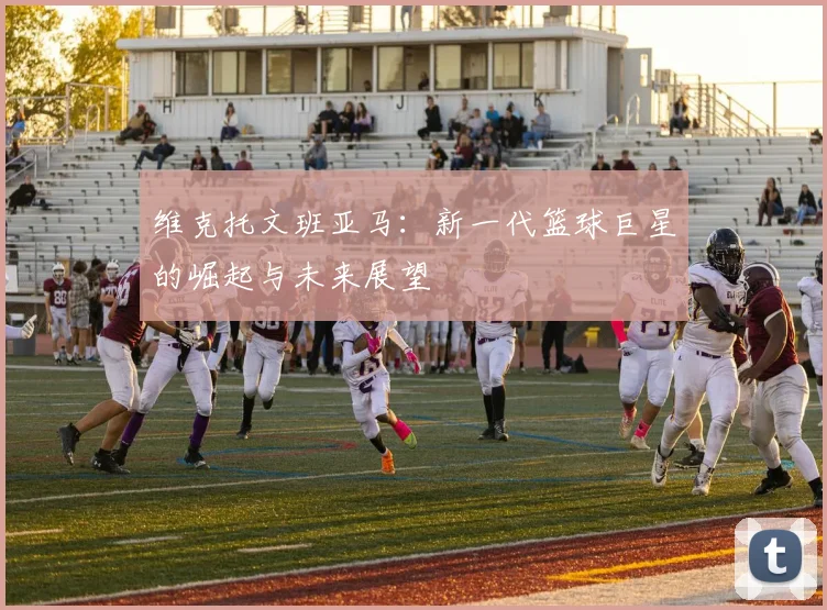 维克托文班亚马：新一代篮球巨星的崛起与未来展望