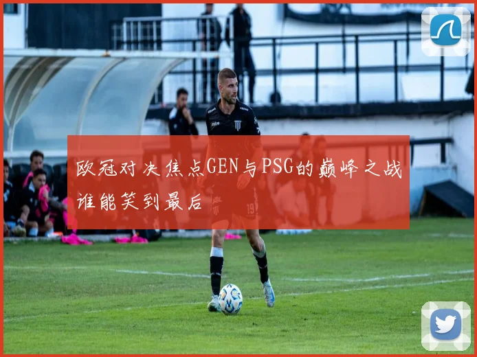 欧冠对决焦点GEN与PSG的巅峰之战谁能笑到最后