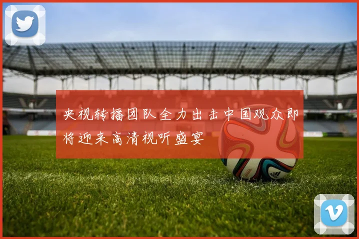 央视转播团队全力出击中国观众即将迎来高清视听盛宴