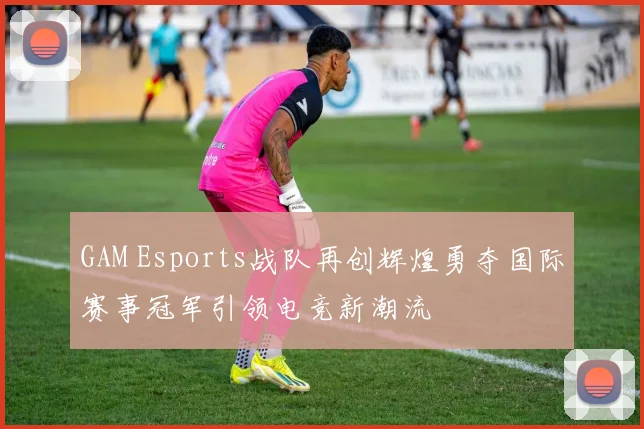 GAM Esports战队再创辉煌勇夺国际赛事冠军引领电竞新潮流