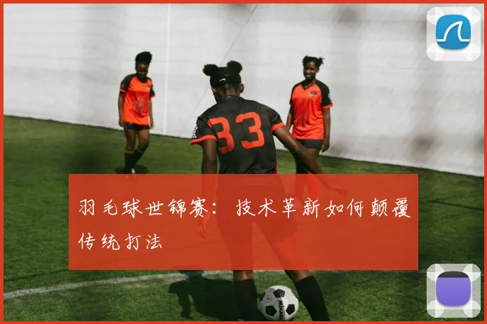 羽毛球世锦赛：技术革新如何颠覆传统打法