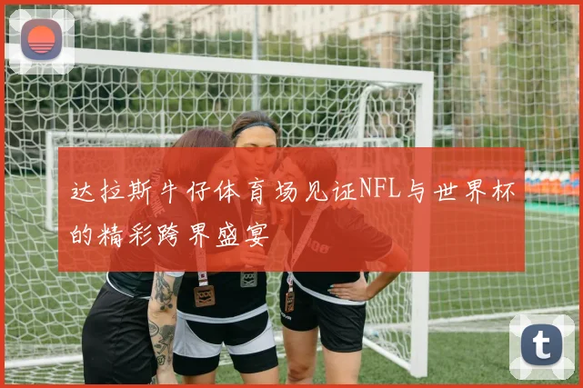 达拉斯牛仔体育场见证NFL与世界杯的精彩跨界盛宴