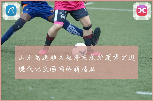 山东高速助力经济发展新篇章打造现代化交通网络新格局