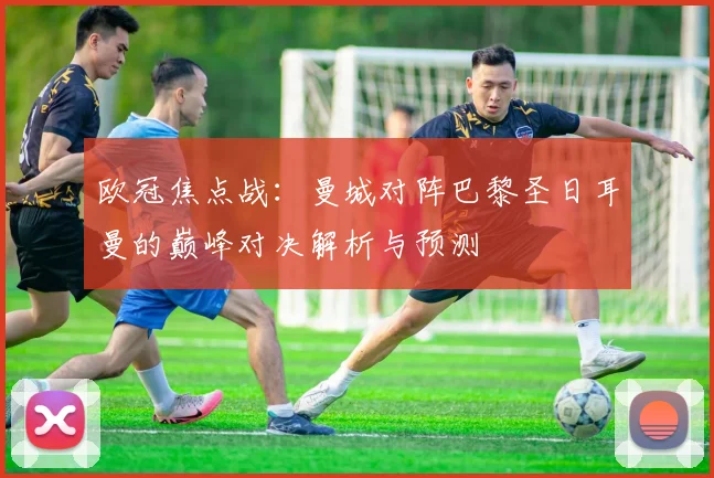 欧冠焦点战：曼城对阵巴黎圣日耳曼的巅峰对决解析与预测