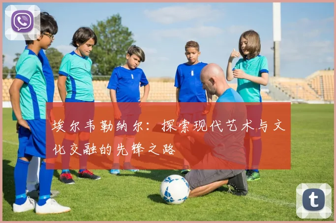 埃尔韦勒纳尔：探索现代艺术与文化交融的先锋之路