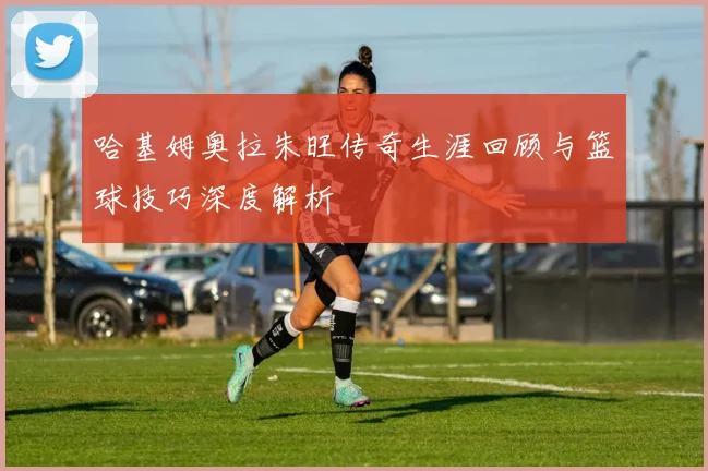 哈基姆奥拉朱旺传奇生涯回顾与篮球技巧深度解析